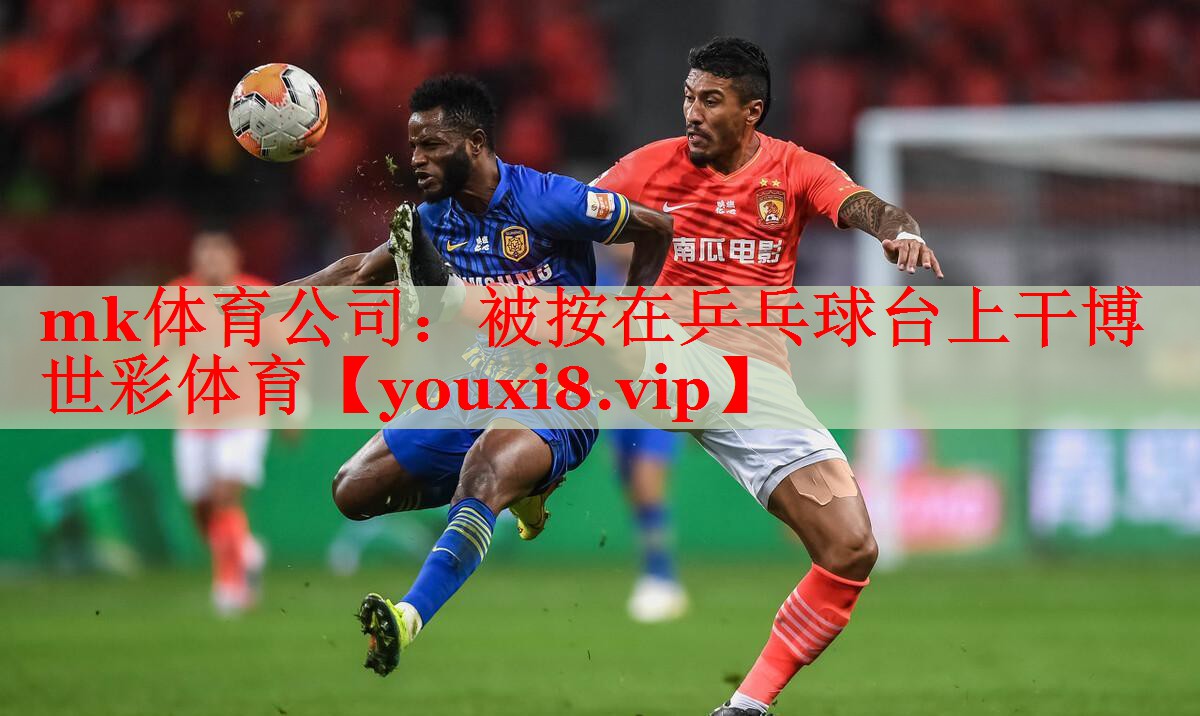 mk体育公司：被按在乒乓球台上干博世彩体育