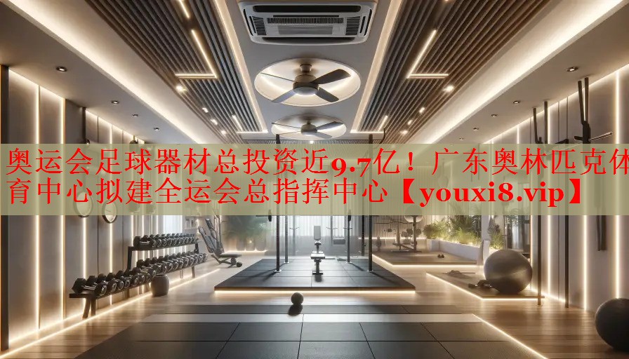 奥运会足球器材总投资近9.7亿！广东奥林匹克体育中心拟建全运会总指挥中心