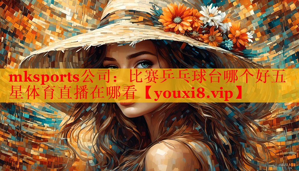 mksports公司：比赛乒乓球台哪个好五星体育直播在哪看