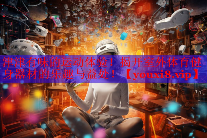 津津有味的运动体验！揭开室外体育健身器材的乐趣与益处！
